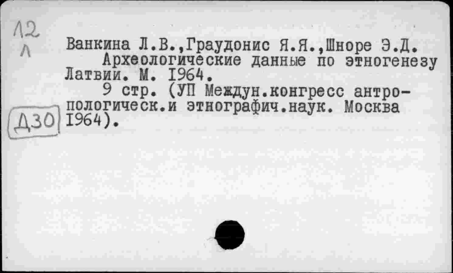 ﻿Ванкина Л.В.,Граудонис Я.Я.,Шноре Э.Д.
Археологические данные по этногенезу Латвии. М. 1964.
9 стр. (УП Междун.конгресс антро-...пологическ.и этнография.наук. Москва (Д30|1964).